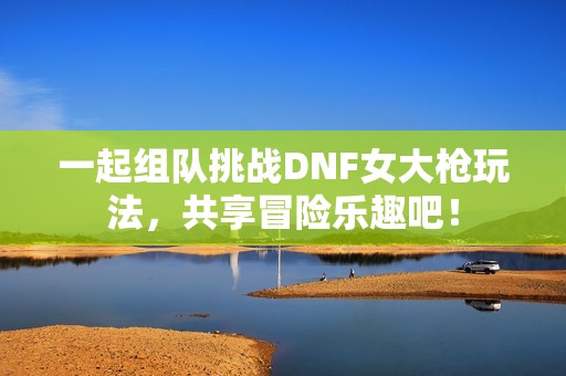 一起组队挑战DNF女大枪玩法，共享冒险乐趣吧！