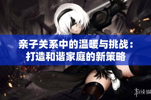 亲子关系中的温暖与挑战：打造和谐家庭的新策略