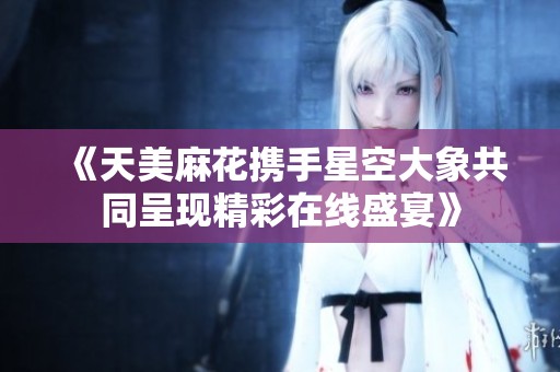 《天美麻花携手星空大象共同呈现精彩在线盛宴》