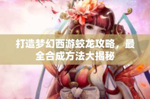 打造梦幻西游蛟龙攻略，最全合成方法大揭秘