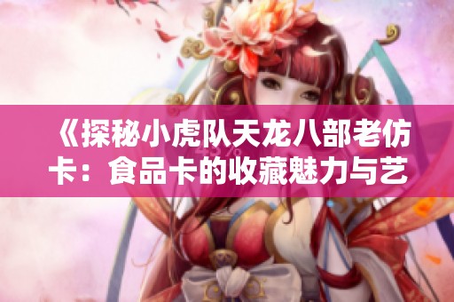 《探秘小虎队天龙八部老仿卡：食品卡的收藏魅力与艺术价值》