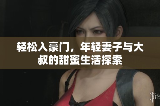 轻松入豪门，年轻妻子与大叔的甜蜜生活探索