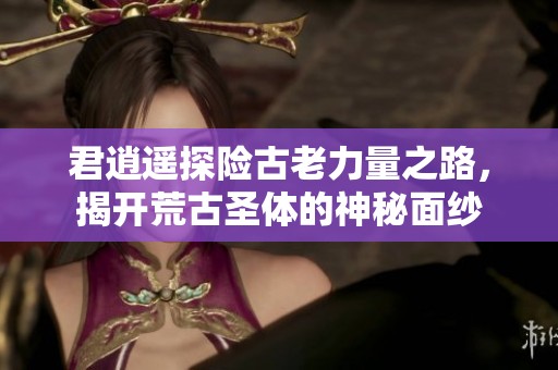 君逍遥探险古老力量之路，揭开荒古圣体的神秘面纱