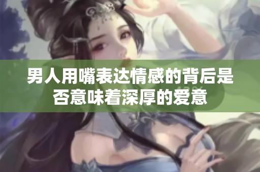男人用嘴表达情感的背后是否意味着深厚的爱意
