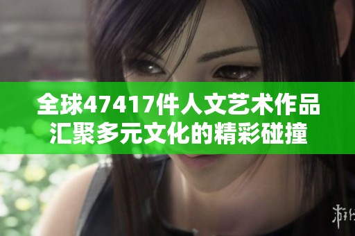 全球47417件人文艺术作品汇聚多元文化的精彩碰撞