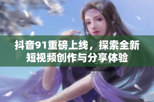 抖音91重磅上线，探索全新短视频创作与分享体验