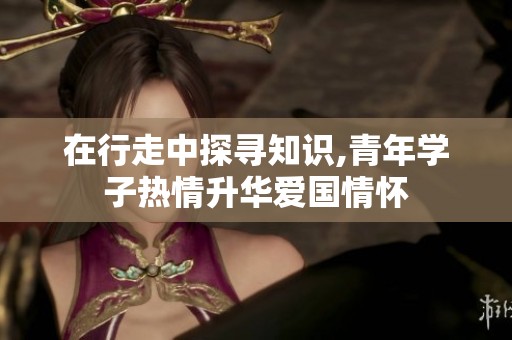 在行走中探寻知识,青年学子热情升华爱国情怀