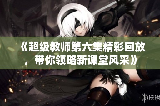 《超级教师第六集精彩回放，带你领略新课堂风采》