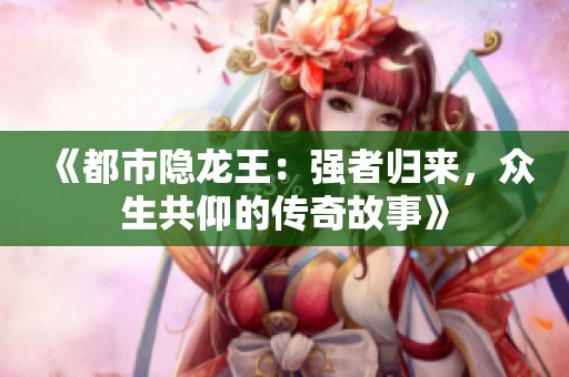 《都市隐龙王：强者归来，众生共仰的传奇故事》
