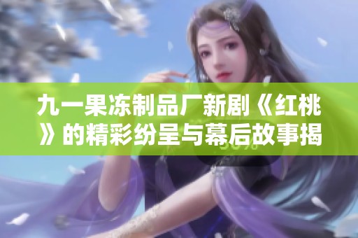 九一果冻制品厂新剧《红桃》的精彩纷呈与幕后故事揭秘