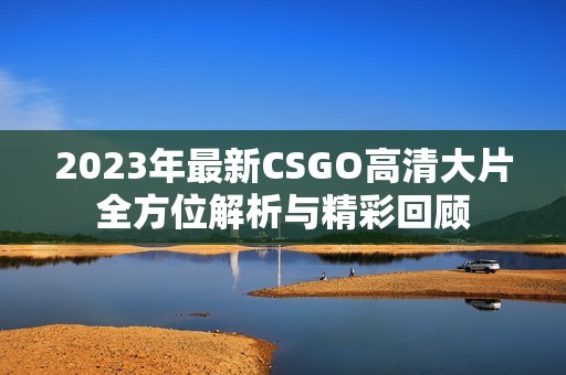 2023年最新CSGO高清大片全方位解析与精彩回顾