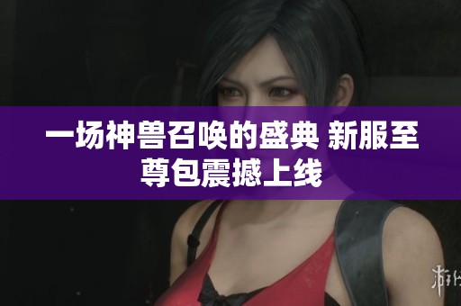 一场神兽召唤的盛典 新服至尊包震撼上线