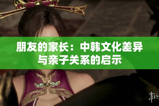 朋友的家长：中韩文化差异与亲子关系的启示