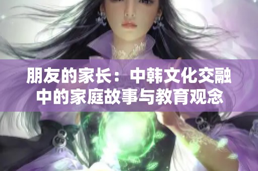 朋友的家长：中韩文化交融中的家庭故事与教育观念