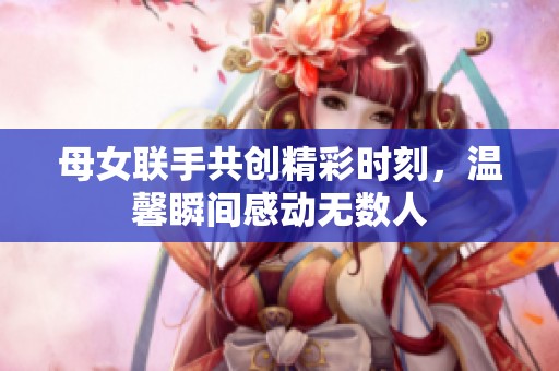母女联手共创精彩时刻，温馨瞬间感动无数人