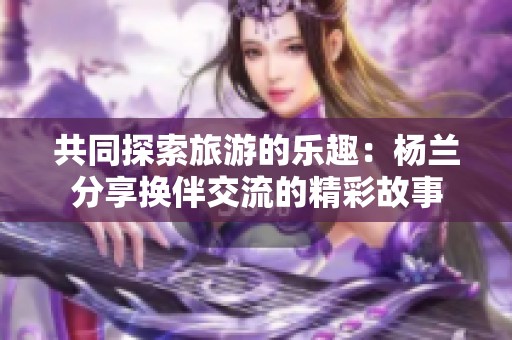 共同探索旅游的乐趣：杨兰分享换伴交流的精彩故事