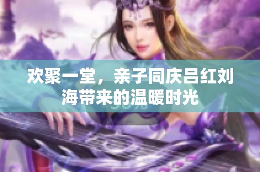 欢聚一堂，亲子同庆吕红刘海带来的温暖时光
