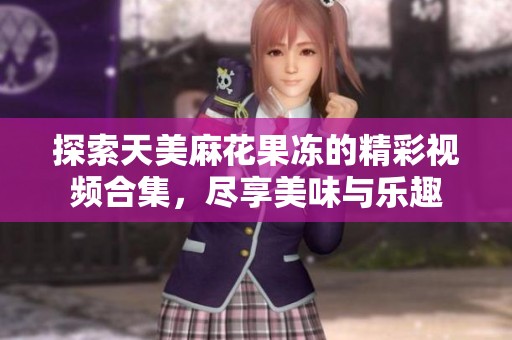 探索天美麻花果冻的精彩视频合集，尽享美味与乐趣