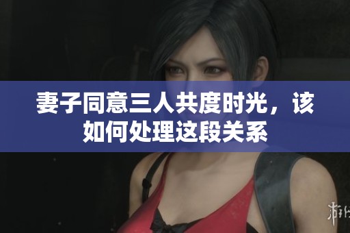 妻子同意三人共度时光，该如何处理这段关系