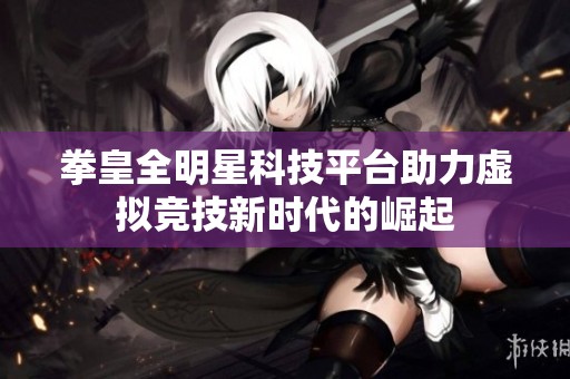 拳皇全明星科技平台助力虚拟竞技新时代的崛起