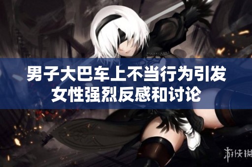 男子大巴车上不当行为引发女性强烈反感和讨论