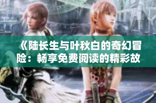 《陆长生与叶秋白的奇幻冒险：畅享免费阅读的精彩故事》