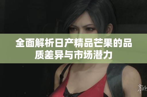 全面解析日产精品芒果的品质差异与市场潜力