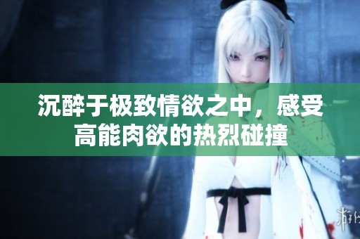沉醉于极致情欲之中，感受高能肉欲的热烈碰撞
