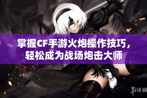 掌握CF手游火炮操作技巧，轻松成为战场炮击大师