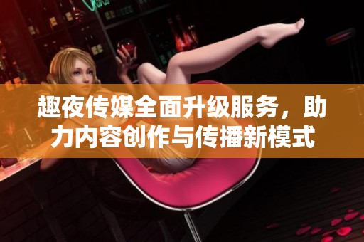 趣夜传媒全面升级服务，助力内容创作与传播新模式