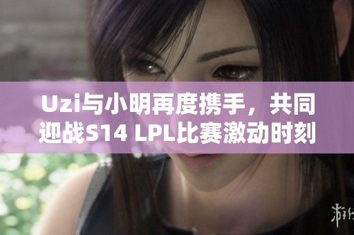 Uzi与小明再度携手，共同迎战S14 LPL比赛激动时刻