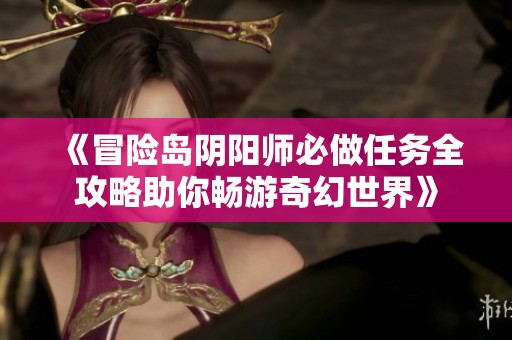 《冒险岛阴阳师必做任务全攻略助你畅游奇幻世界》