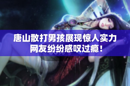唐山散打男孩展现惊人实力 网友纷纷感叹过瘾！