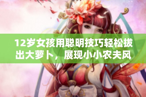12岁女孩用聪明技巧轻松拔出大萝卜，展现小小农夫风采