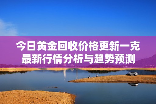 今日黄金回收价格更新一克最新行情分析与趋势预测