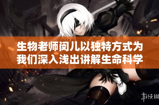 生物老师闵儿以独特方式为我们深入浅出讲解生命科学知识