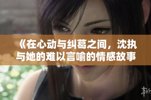 《在心动与纠葛之间，沈执与她的难以言喻的情感故事》