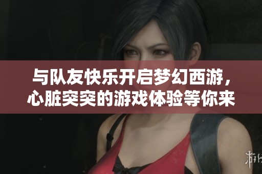 与队友快乐开启梦幻西游，心脏突突的游戏体验等你来挑战！