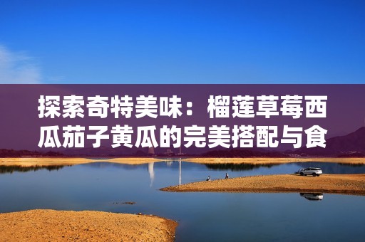 探索奇特美味：榴莲草莓西瓜茄子黄瓜的完美搭配与食用指南