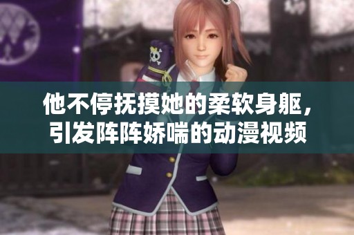 他不停抚摸她的柔软身躯，引发阵阵娇喘的动漫视频