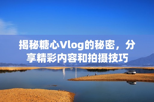 揭秘糖心Vlog的秘密，分享精彩内容和拍摄技巧