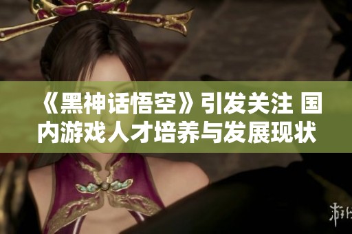 《黑神话悟空》引发关注 国内游戏人才培养与发展现状解析