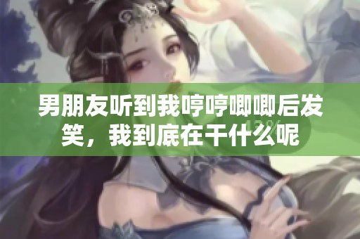 男朋友听到我哼哼唧唧后发笑，我到底在干什么呢
