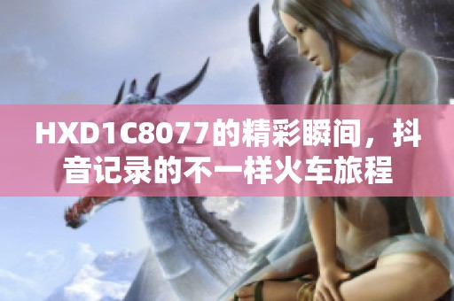 HXD1C8077的精彩瞬间，抖音记录的不一样火车旅程