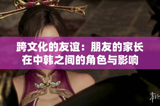 跨文化的友谊：朋友的家长在中韩之间的角色与影响