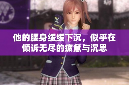 他的腰身缓缓下沉，似乎在倾诉无尽的疲惫与沉思