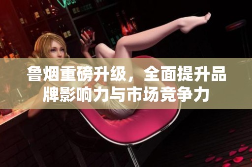 鲁烟重磅升级，全面提升品牌影响力与市场竞争力