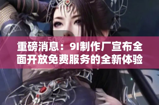 重磅消息：9I制作厂宣布全面开放免费服务的全新体验