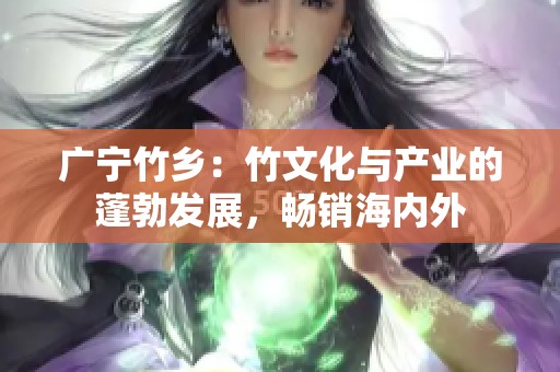 广宁竹乡：竹文化与产业的蓬勃发展，畅销海内外
