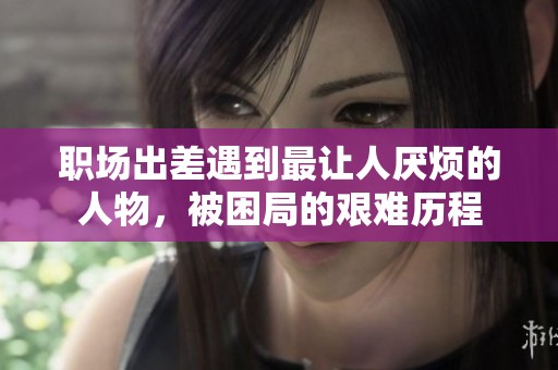 职场出差遇到最让人厌烦的人物，被困局的艰难历程